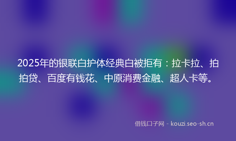 2025年的银联白护体经典白被拒有：拉卡拉、拍拍贷、百度有钱花、中原消费金融、超人卡等。