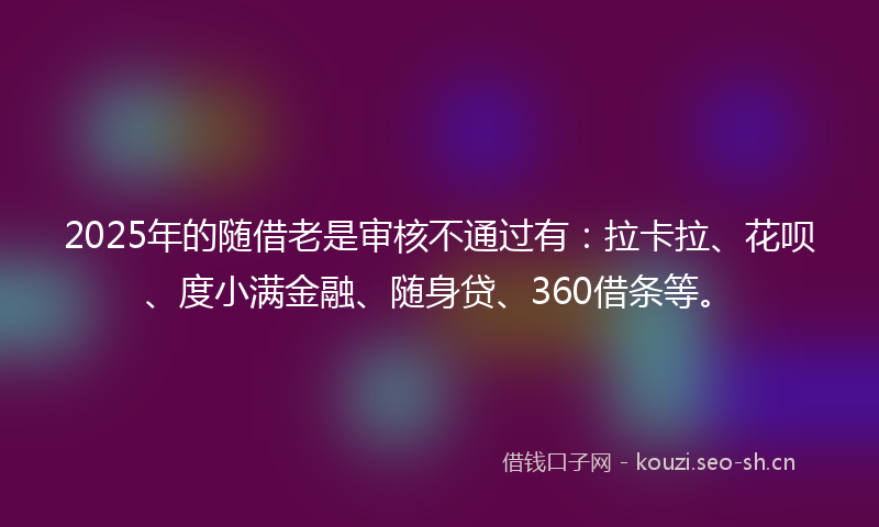 2025年的随借老是审核不通过有：拉卡拉、花呗、度小满金融、随身贷、360借条等。