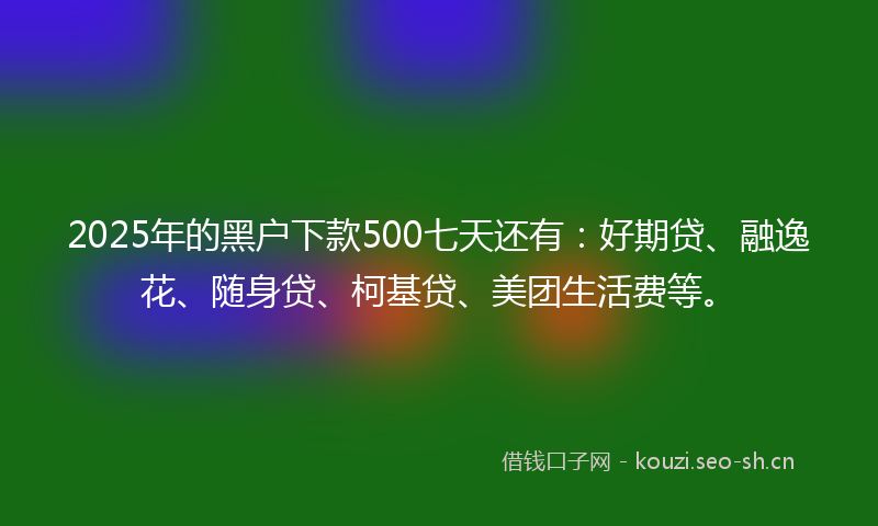 2025年的黑户下款500七天还有：好期贷、融逸花、随身贷、柯基贷、美团生活费等。