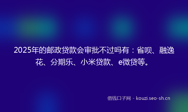 2025年的邮政贷款会审批不过吗有：省呗、融逸花、分期乐、小米贷款、e微贷等。