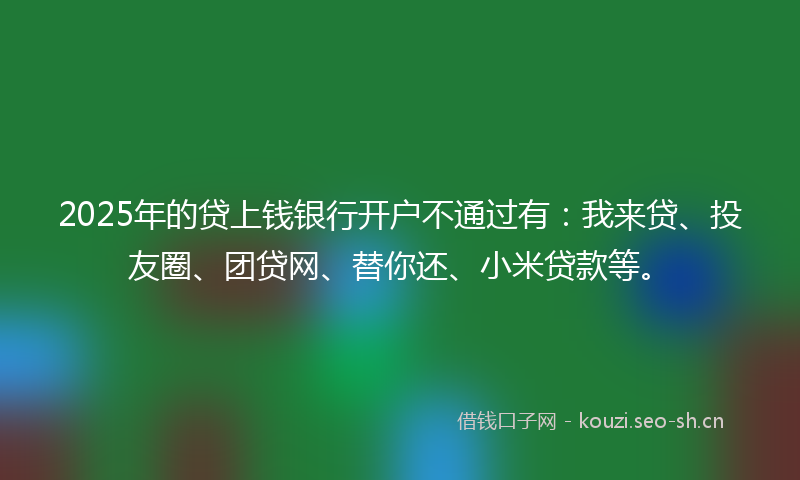 2025年的贷上钱银行开户不通过有：我来贷、投友圈、团贷网、替你还、小米贷款等。