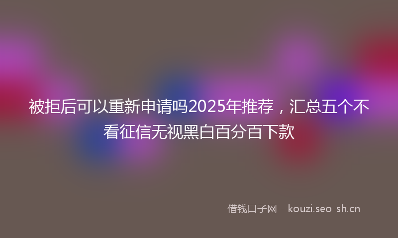 被拒后可以重新申请吗2025年推荐，汇总五个不看征信无视黑白百分百下款