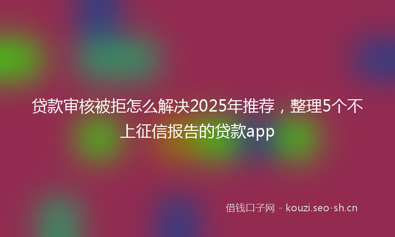 贷款审核被拒怎么解决2025年推荐，整理5个不上征信报告的贷款app