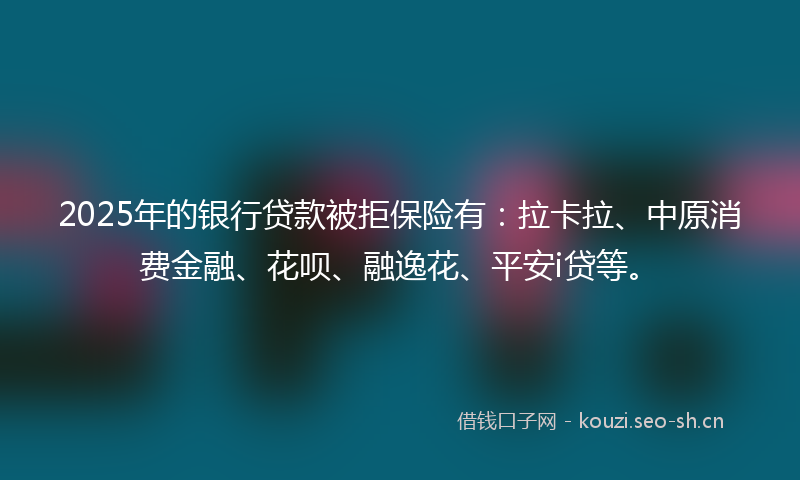 2025年的银行贷款被拒保险有：拉卡拉、中原消费金融、花呗、融逸花、平安i贷等。