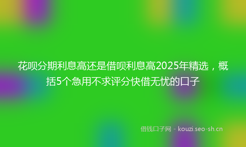 花呗分期利息高还是借呗利息高2025年精选，概括5个急用不求评分快借无忧的口子