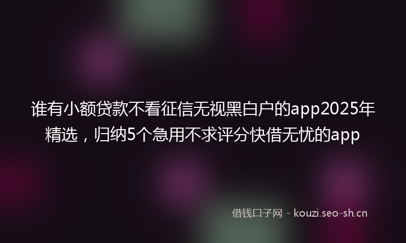 谁有小额贷款不看征信无视黑白户的app2025年精选，归纳5个急用不求评分快借无忧的app