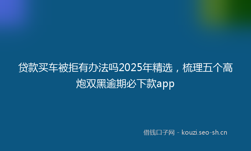 贷款买车被拒有办法吗2025年精选，梳理五个高炮双黑逾期必下款app
