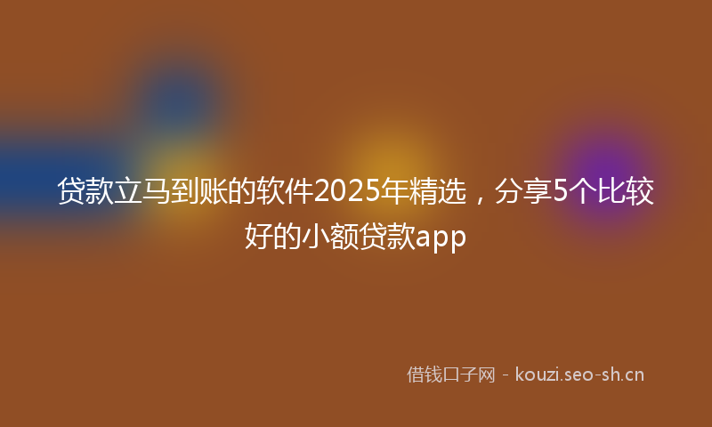 贷款立马到账的软件2025年精选，分享5个比较好的小额贷款app