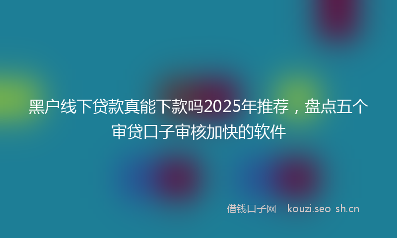 黑户线下贷款真能下款吗2025年推荐，盘点五个审贷口子审核加快的软件