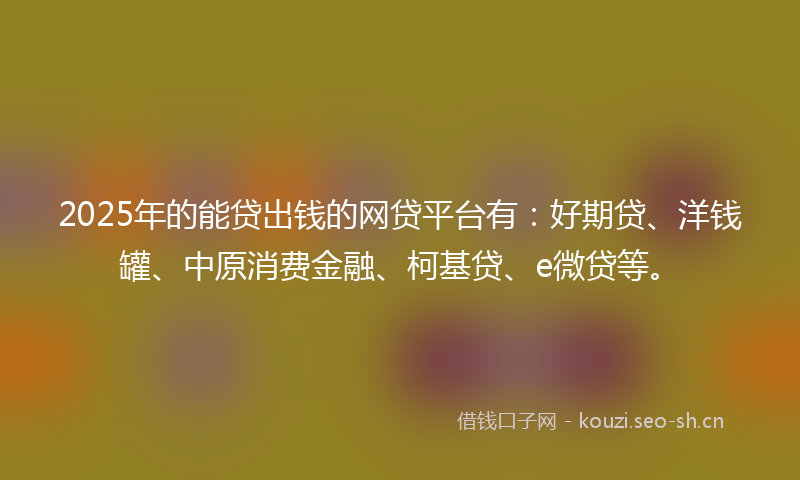 2025年的能贷出钱的网贷平台有：好期贷、洋钱罐、中原消费金融、柯基贷、e微贷等。