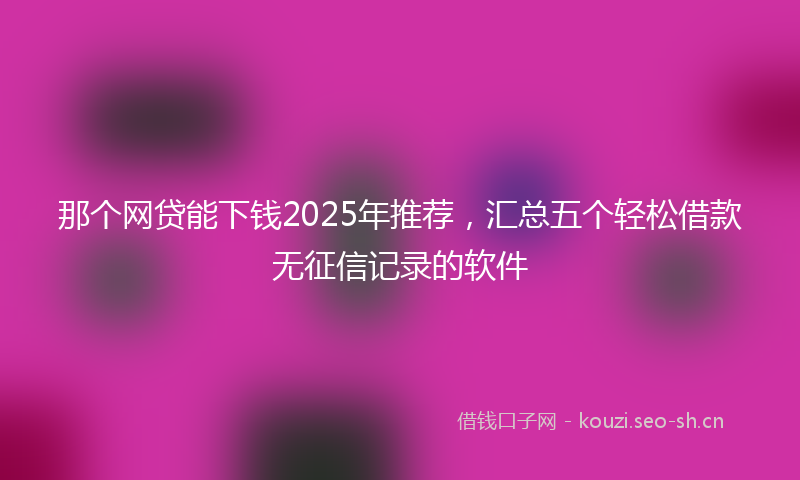 那个网贷能下钱2025年推荐，汇总五个轻松借款无征信记录的软件