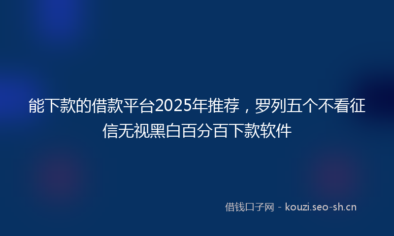 能下款的借款平台2025年推荐，罗列五个不看征信无视黑白百分百下款软件