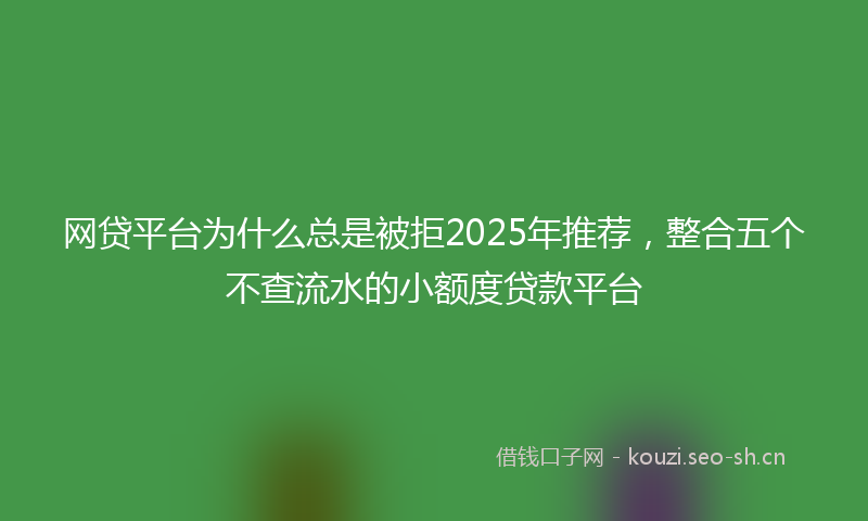 网贷平台为什么总是被拒2025年推荐，整合五个不查流水的小额度贷款平台