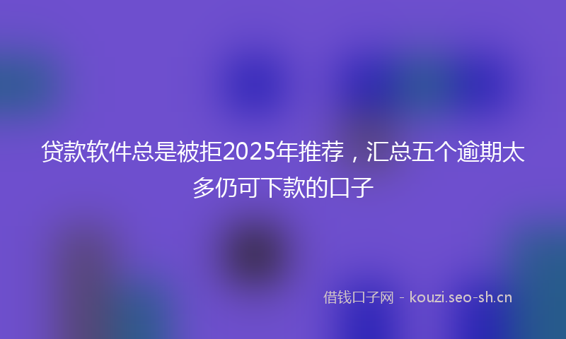 贷款软件总是被拒2025年推荐，汇总五个逾期太多仍可下款的口子