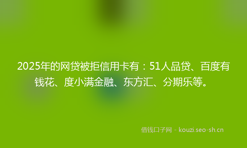 2025年的网贷被拒信用卡有：51人品贷、百度有钱花、度小满金融、东方汇、分期乐等。