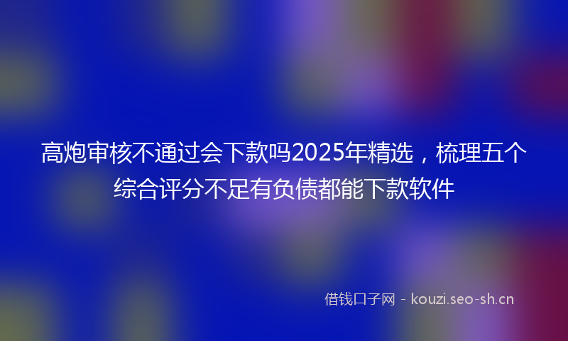 高炮审核不通过会下款吗2025年精选，梳理五个综合评分不足有负债都能下款软件