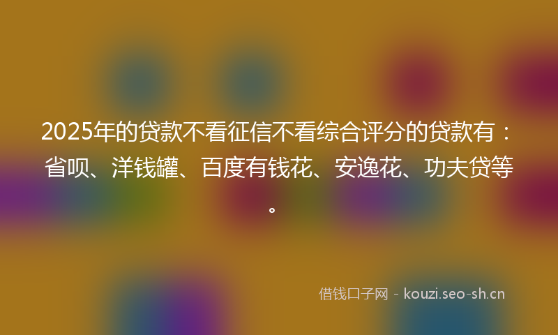 2025年的贷款不看征信不看综合评分的贷款有：省呗、洋钱罐、百度有钱花、安逸花、功夫贷等。