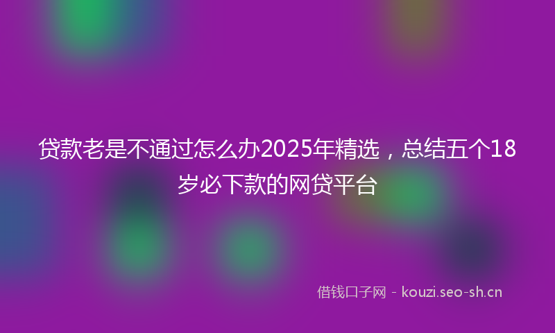 贷款老是不通过怎么办2025年精选，总结五个18岁必下款的网贷平台