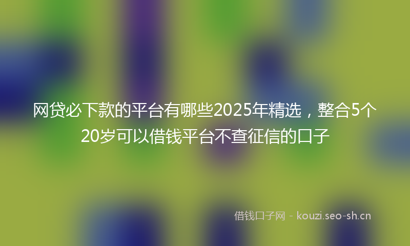 网贷必下款的平台有哪些2025年精选，整合5个20岁可以借钱平台不查征信的口子