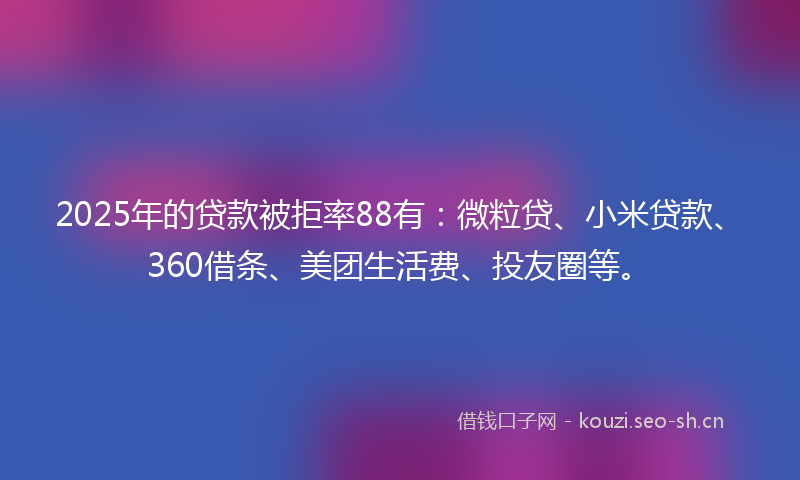 2025年的贷款被拒率88有：微粒贷、小米贷款、360借条、美团生活费、投友圈等。