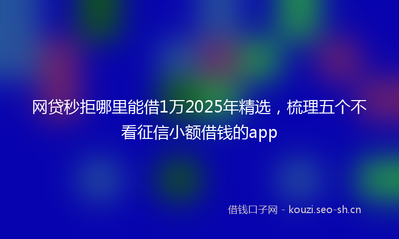 网贷秒拒哪里能借1万2025年精选，梳理五个不看征信小额借钱的app