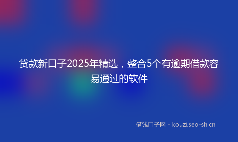 贷款新口子2025年精选，整合5个有逾期借款容易通过的软件