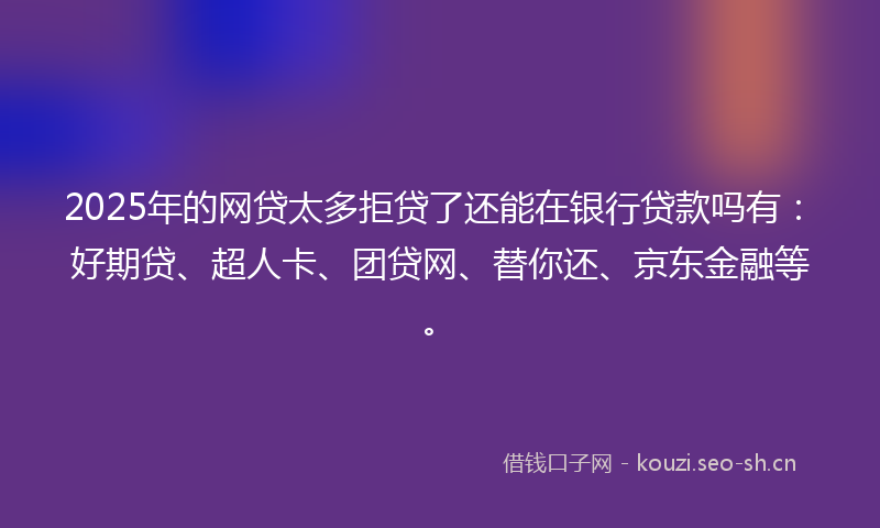 2025年的网贷太多拒贷了还能在银行贷款吗有：好期贷、超人卡、团贷网、替你还、京东金融等。