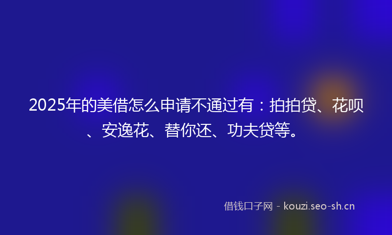 2025年的美借怎么申请不通过有：拍拍贷、花呗、安逸花、替你还、功夫贷等。