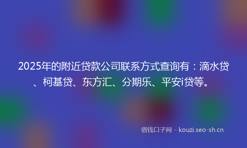 2025年的附近贷款公司联系方式查询有：滴水贷、柯基贷、东方汇、分期乐、平安i贷等。