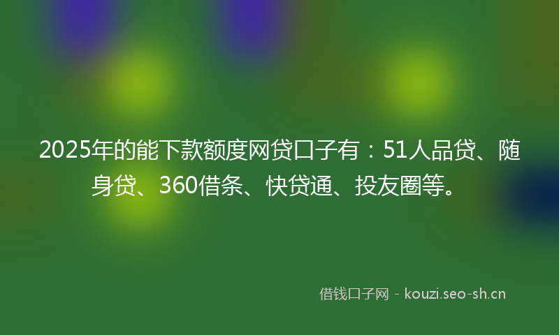 2025年的能下款额度网贷口子有：51人品贷、随身贷、360借条、快贷通、投友圈等。