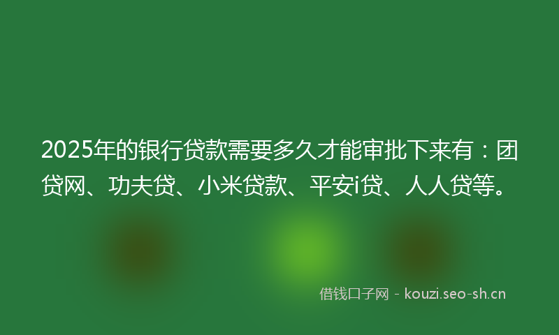 2025年的银行贷款需要多久才能审批下来有：团贷网、功夫贷、小米贷款、平安i贷、人人贷等。
