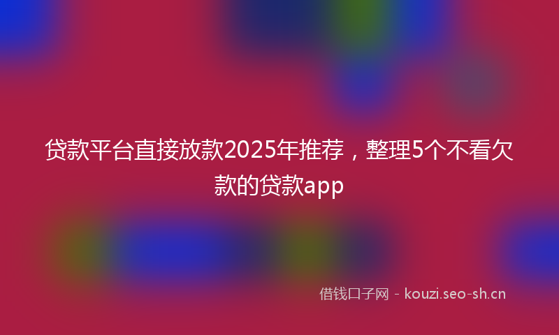 贷款平台直接放款2025年推荐，整理5个不看欠款的贷款app