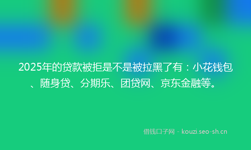 2025年的贷款被拒是不是被拉黑了有：小花钱包、随身贷、分期乐、团贷网、京东金融等。