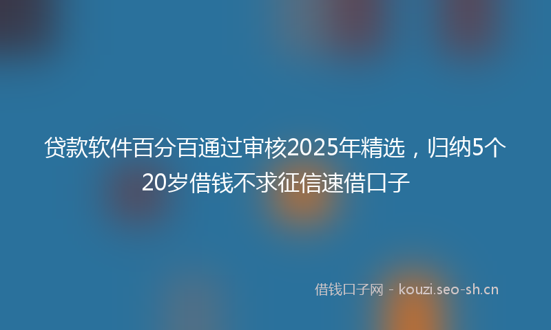 贷款软件百分百通过审核2025年精选，归纳5个20岁借钱不求征信速借口子