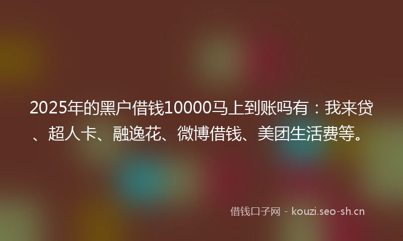 2025年的黑户借钱10000马上到账吗有：我来贷、超人卡、融逸花、微博借钱、美团生活费等。