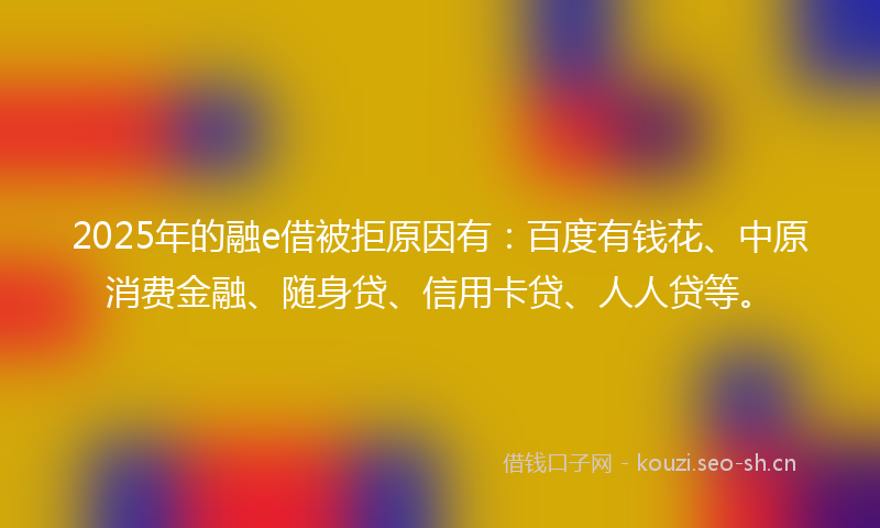 2025年的融e借被拒原因有：百度有钱花、中原消费金融、随身贷、信用卡贷、人人贷等。