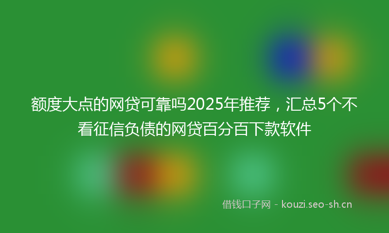 额度大点的网贷可靠吗2025年推荐，汇总5个不看征信负债的网贷百分百下款软件