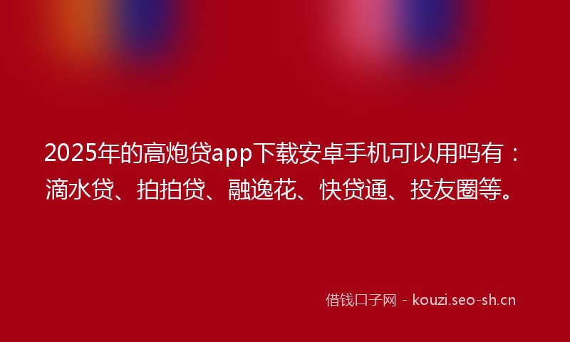 2025年的高炮贷app下载安卓手机可以用吗有：滴水贷、拍拍贷、融逸花、快贷通、投友圈等。