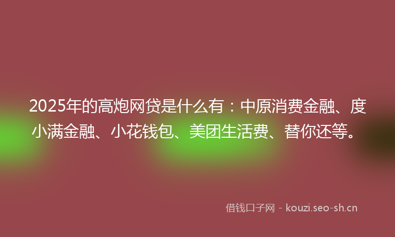 2025年的高炮网贷是什么有：中原消费金融、度小满金融、小花钱包、美团生活费、替你还等。