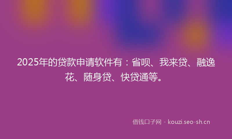 2025年的贷款申请软件有：省呗、我来贷、融逸花、随身贷、快贷通等。