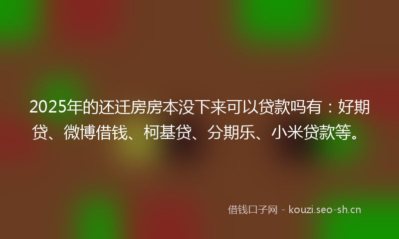2025年的还迁房房本没下来可以贷款吗有：好期贷、微博借钱、柯基贷、分期乐、小米贷款等。