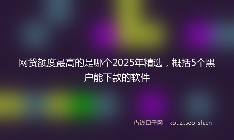 网贷额度最高的是哪个2025年精选，概括5个黑户能下款的软件