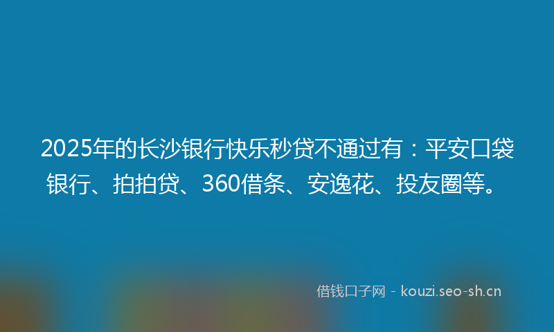 2025年的长沙银行快乐秒贷不通过有：平安口袋银行、拍拍贷、360借条、安逸花、投友圈等。
