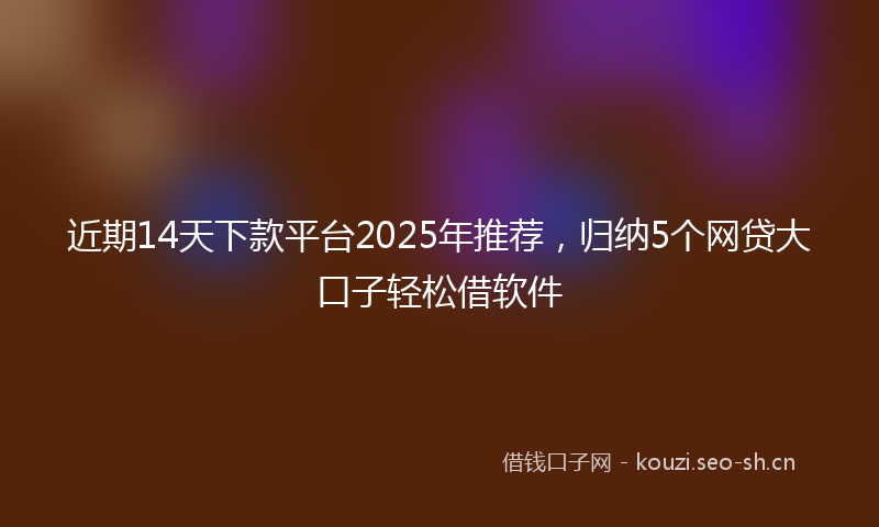 近期14天下款平台2025年推荐，归纳5个网贷大口子轻松借软件