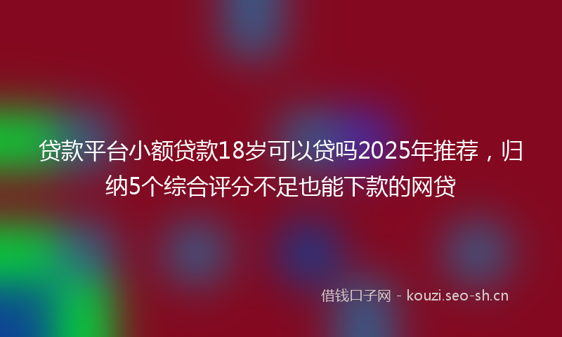 贷款平台小额贷款18岁可以贷吗2025年推荐，归纳5个综合评分不足也能下款的网贷