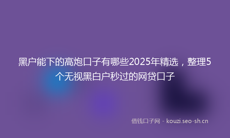 黑户能下的高炮口子有哪些2025年精选，整理5个无视黑白户秒过的网贷口子