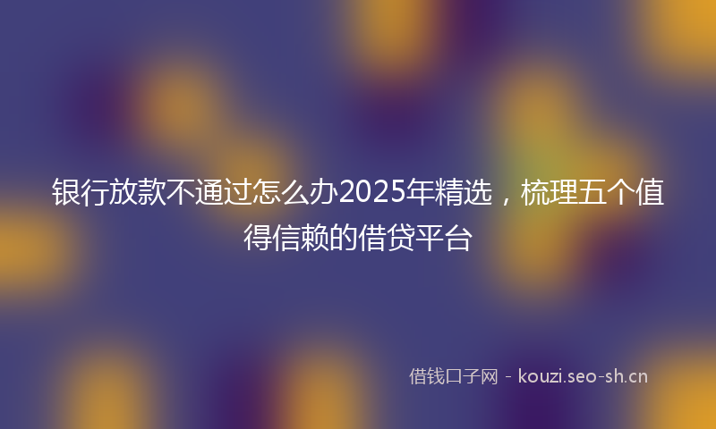 银行放款不通过怎么办2025年精选，梳理五个值得信赖的借贷平台