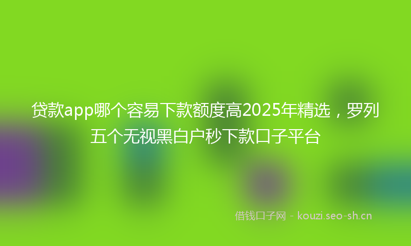 贷款app哪个容易下款额度高2025年精选，罗列五个无视黑白户秒下款口子平台