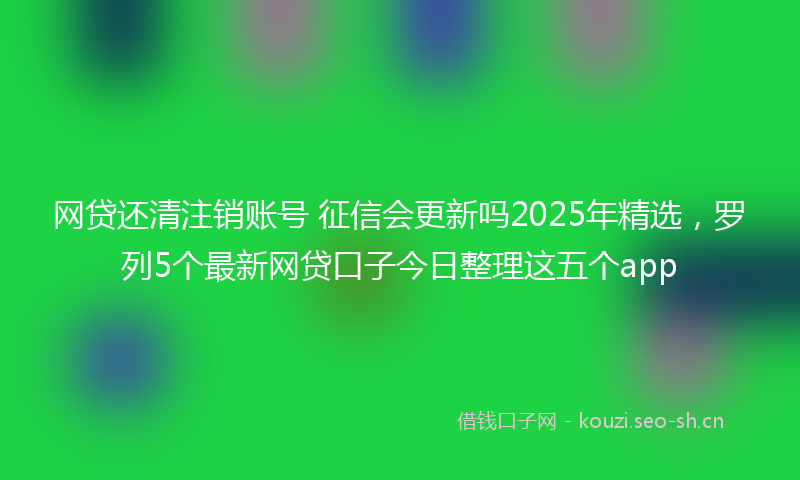 网贷还清注销账号 征信会更新吗2025年精选，罗列5个最新网贷口子今日整理这五个app
