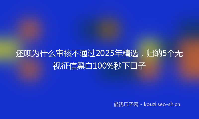 还呗为什么审核不通过2025年精选，归纳5个无视征信黑白100%秒下口子